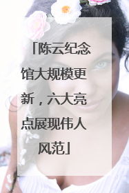 陈云纪念馆大规模更新，六大亮点展现伟人风范