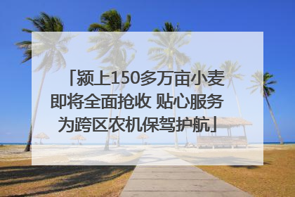 颍上150多万亩小麦即将全面抢收 贴心服务为跨区农机保驾护航