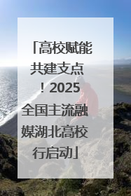 高校赋能 共建支点！2025全国主流融媒湖北高校行启动