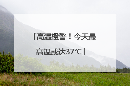 高温橙警！今天最高温或达37℃
