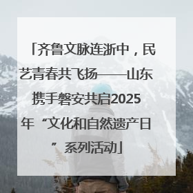 齐鲁文脉连浙中，民艺青春共飞扬——山东携手磐安共启2025年“文化和自然遗产日”系列活动