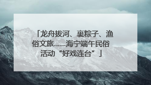 龙舟拔河、裹粽子、渔俗文旅……海宁端午民俗活动“好戏连台”