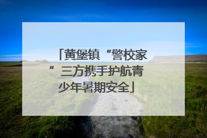 黄堡镇“警校家”三方携手护航青少年暑期安全