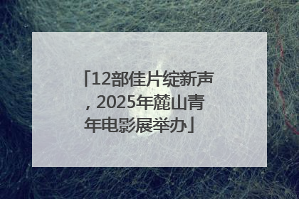 12部佳片绽新声，2025年麓山青年电影展举办