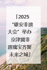 2025“雄安非遗大会”举办 京津冀非遗瑰宝齐聚未来之城
