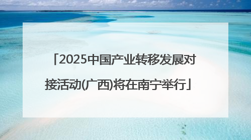 2025中国产业转移发展对接活动(广西)将在南宁举行