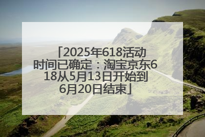2025年618活动时间已确定：淘宝京东618从5月13日开始到6月20日结束