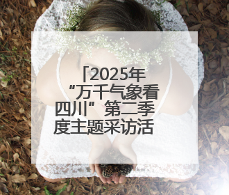 2025年“万千气象看四川”第二季度主题采访活动启动