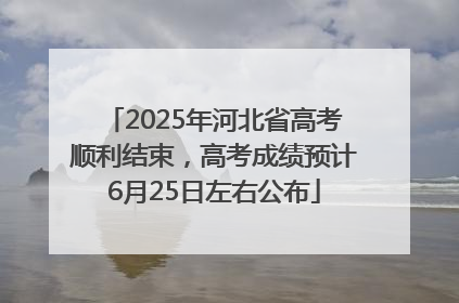 2025年河北省高考顺利结束，高考成绩预计6月25日左右公布