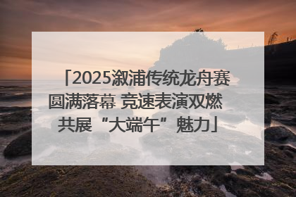 2025溆浦传统龙舟赛圆满落幕 竞速表演双燃 共展“大端午”魅力