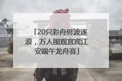 20只彩舟劈波逐浪，万人围观宜宾江安端午龙舟赛