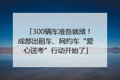 300辆车准备就绪！成都出租车、网约车“爱心送考”行动开始了
