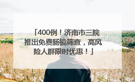 400例！济南市三院推出免费肠镜筛查，高风险人群限时优惠！