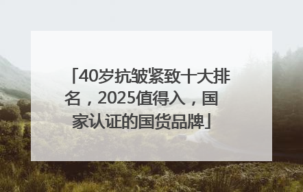 40岁抗皱紧致十大排名，2025值得入，国家认证的国货品牌
